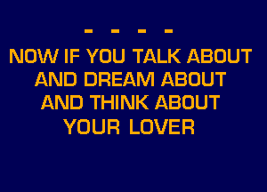NOW IF YOU TALK ABOUT
AND DREAM ABOUT
AND THINK ABOUT

YOUR LOVER
