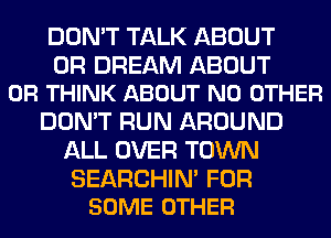 DON'T TALK ABOUT

0R DREAM ABOUT
0R THINK ABOUT NO OTHER

DON'T RUN AROUND
ALL OVER TOWN

SEARCHIN' FOR
SOME OTHER