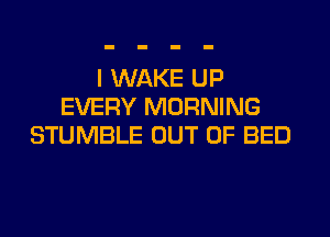 I WAKE UP
EVERY MORNING
STUMBLE OUT OF BED