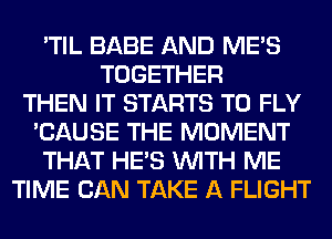 'TIL BABE AND ME'S
TOGETHER
THEN IT STARTS T0 FLY
'CAUSE THE MOMENT
THAT HE'S WITH ME
TIME CAN TAKE A FLIGHT