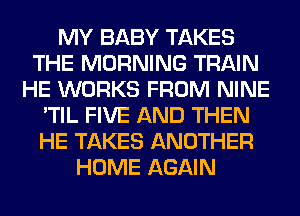 MY BABY TAKES
THE MORNING TRAIN
HE WORKS FROM NINE
'TIL FIVE AND THEN
HE TAKES ANOTHER
HOME AGAIN