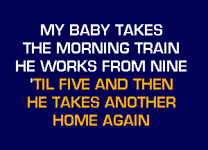 MY BABY TAKES
THE MORNING TRAIN
HE WORKS FROM NINE
'TIL FIVE AND THEN
HE TAKES ANOTHER
HOME AGAIN