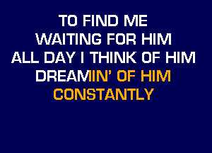 TO FIND ME
WAITING FOR HIM
ALL DAY I THINK OF HIM
DREAMIN' 0F HIM
CONSTANTLY