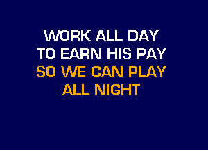 WORK ALL DAY
TO EARN HIS PAY
SO WE CAN PLAY

ALL NIGHT