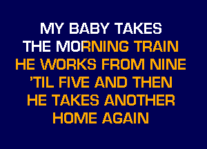 MY BABY TAKES
THE MORNING TRAIN
HE WORKS FROM NINE
'TIL FIVE AND THEN
HE TAKES ANOTHER
HOME AGAIN