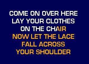 COME ON OVER HERE
LAY YOUR CLOTHES
ON THE CHAIR
NOW LET THE LACE
FALL ACROSS
YOUR SHOULDER