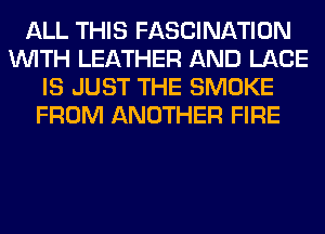 ALL THIS FASCINATION
WITH LEATHER AND LACE
IS JUST THE SMOKE
FROM ANOTHER FIRE