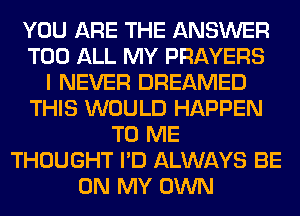 YOU ARE THE ANSWER
T00 ALL MY PRAYERS
I NEVER DREAMED
THIS WOULD HAPPEN
TO ME
THOUGHT I'D ALWAYS BE
ON MY OWN