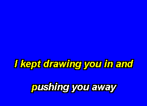 I kept drawing you in and

pushing you away