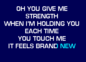 0H YOU GIVE ME
STRENGTH
WHEN I'M HOLDING YOU
EACH TIME
YOU TOUCH ME
IT FEELS BRAND NEW