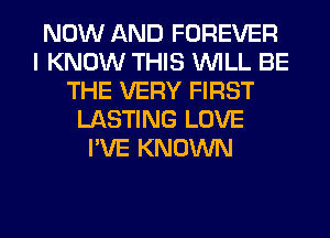 NOW AND FOREVER
I KNOW THIS WILL BE
THE VERY FIRST
LASTING LOVE
I'VE KNOWN