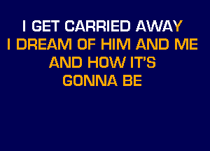 I GET CARRIED AWAY
I DREAM 0F HIM AND ME
AND HOW ITS
GONNA BE