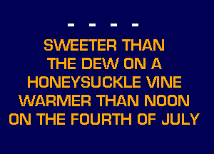SWEETER THAN
THE DEW ON A
HONEYSUCKLE VINE
WARMER THAN NOON
ON THE FOURTH OF JULY
