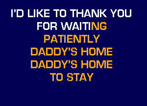 I'D LIKE TO THANK YOU
FOR WAITING
PATIENTLY
DADDY'S HOME
DADDY'S HOME
TO STAY