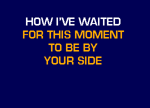 HOW I'VE WAITED
FOR THIS MOMENT
TO BE BY

YOUR SIDE