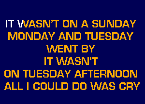 IT WASN'T ON A SUNDAY
MONDAY AND TUESDAY
WENT BY
IT WASN'T
ON TUESDAY AFTERNOON
ALL I COULD DO WAS CRY