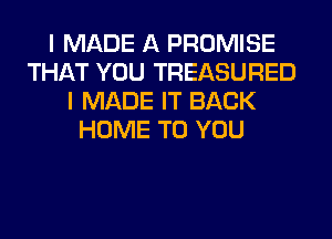 I MADE A PROMISE
THAT YOU TREASURED
I MADE IT BACK
HOME TO YOU