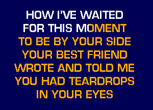 HOW I'VE WAITED
FOR THIS MOMENT
TO BE BY YOUR SIDE
YOUR BEST FRIEND
WROTE AND TOLD ME
YOU HAD TEARDROPS
IN YOUR EYES