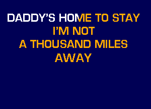 DADDY'S HOME TO STAY
I'M NOT
A THOUSAND MILES

AWAY