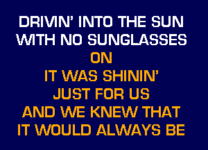 DRIVIM INTO THE SUN
WITH NO SUNGLASSES
ON
IT WAS SHINIM
JUST FOR US
AND WE KNEW THAT
IT WOULD ALWAYS BE
