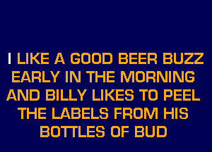I LIKE A GOOD BEER BUZZ
EARLY IN THE MORNING
AND BILLY LIKES T0 PEEL
THE LABELS FROM HIS
BOTTLES 0F BUD