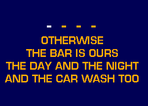 OTHERINISE
THE BAR IS OURS
THE DAY AND THE NIGHT
AND THE CAR WASH T00