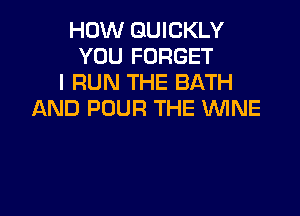 HOW QUICKLY
YOU FORGET
I RUN THE BATH
AND POUR THE WNE