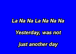 La Na Na La Na Na Na

Yesterday, was not

just another day