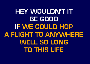 HEY WOULDN'T IT
BE GOOD
IF WE COULD HOP
A FLIGHT T0 ANYMIHERE
WELL SO LONG
TO THIS LIFE