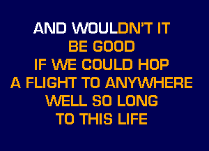 AND WOULDN'T IT
BE GOOD
IF WE COULD HOP
A FLIGHT T0 ANYMIHERE
WELL SO LONG
TO THIS LIFE