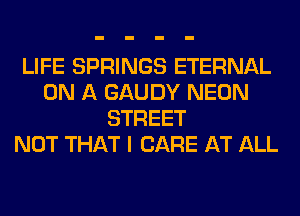 LIFE SPRINGS ETERNAL
ON A GAUDY NEON
STREET
NOT THAT I CARE AT ALL