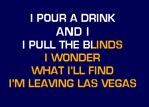 I POUR A DRINK

AND I
I PULL THE BLINDS
I WONDER
INHAT IILL FIND
IIM LEAVING LAS VEGAS