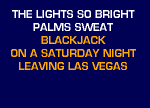 THE LIGHTS SO BRIGHT
PALMS SWEAT
BLACKJACK
ON A SATURDAY NIGHT
LEAVING LAS VEGAS