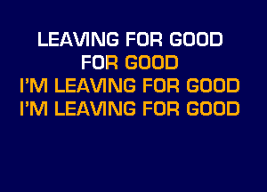 LEAVING FOR GOOD
FOR GOOD
I'M LEAVING FOR GOOD
I'M LEAVING FOR GOOD