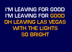 I'M LEAVING FOR GOOD
I'M LEAVING FOR GOOD
0H LEAVING LAS VEGAS
WITH THE LIGHTS
SO BRIGHT