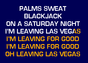 PALMS SWEAT
BLACKJACK
ON A SATURDAY NIGHT
I'M LEAVING LAS VEGAS
I'M LEAVING FOR GOOD
I'M LEAVING FOR GOOD
0H LEAVING LAS VEGAS