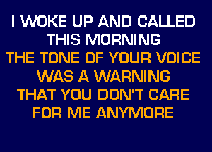 I WOKE UP AND CALLED
THIS MORNING
THE TONE OF YOUR VOICE
WAS A WARNING
THAT YOU DON'T CARE
FOR ME ANYMORE