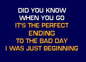 DID YOU KNOW
WHEN YOU GO
ITS THE PERFECT

ENDING
TO THE BAD DAY
I WAS JUST BEGINNING