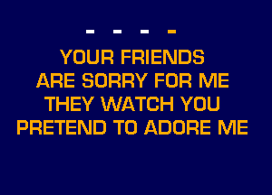 YOUR FRIENDS
ARE SORRY FOR ME
THEY WATCH YOU
PRETEND T0 ADORE ME