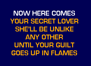 NOW HERE COMES
YOUR SECRET LOVER
SHELL BE UNLIKE
ANY OTHER
UNTIL YOUR GUILT
GOES UP IN FLAMES