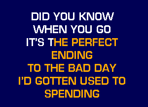 DID YOU KNOW
WHEN YOU GO
IT'S THE PERFECT
ENDING
TO THE BAD DAY
I'D GO'I'I'EN USED TO
SPENDING