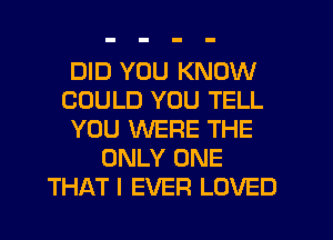 DID YOU KNOW
COULD YOU TELL
YOU WERE THE
ONLY ONE
THAT I EVER LOVED