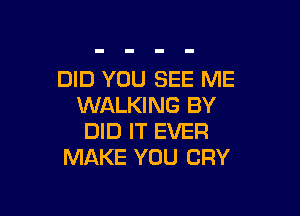 DID YOU SEE ME
WALKING BY

DID IT EVER
MAKE YOU CRY