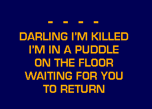 DARLING I'M KILLED
I'M IN A PUDDLE
ON THE FLOOR
WAITING FOR YOU
TO RETURN