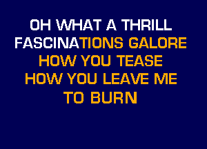 0H WHAT A THRILL
FASCINATIONS GALORE
HOW YOU TEASE
HOW YOU LEAVE ME

TO BURN