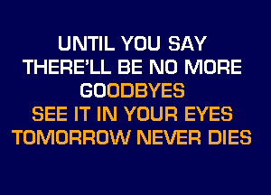 UNTIL YOU SAY
THERE'LL BE NO MORE
GOODBYES
SEE IT IN YOUR EYES
TOMORROW NEVER DIES