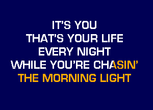 ITS YOU
THAT'S YOUR LIFE
EVERY NIGHT
WHILE YOU'RE CHASIN'
THE MORNING LIGHT