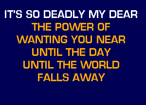 ITS SO DEADLY MY DEAR
THE POWER OF
WANTING YOU NEAR
UNTIL THE DAY
UNTIL THE WORLD
FALLS AWAY