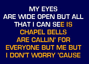 MY EYES
ARE WIDE OPEN BUT ALL
THAT I CAN SEE IS
CHAPEL BELLS
ARE CALLIN' FOR
EVERYONE BUT ME BUT
I DON'T WORRY 'CAUSE