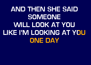 AND THEN SHE SAID
SOMEONE
WILL LOOK AT YOU
LIKE I'M LOOKING AT YOU
ONE DAY